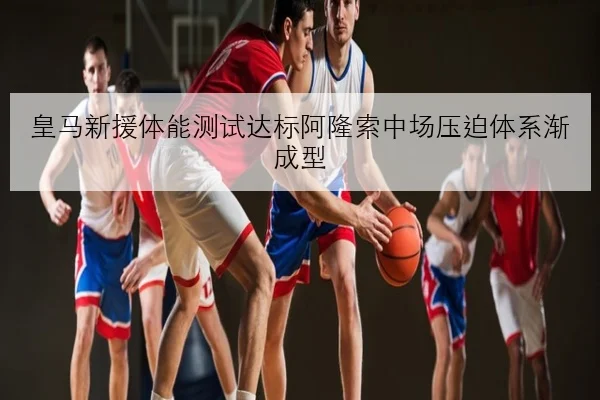 皇马新援体能测试达标阿隆索中场压迫体系渐成型